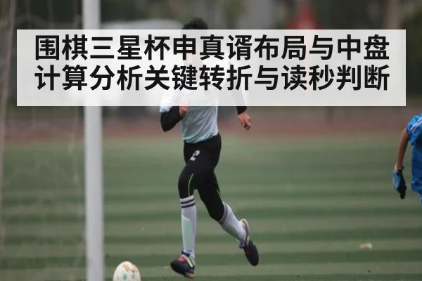 围棋三星杯申真谞布局与中盘计算分析关键转折与读秒判断
