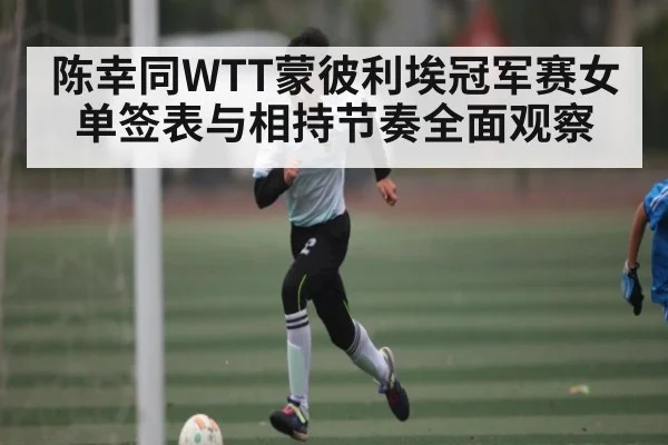 陈幸同WTT蒙彼利埃冠军赛女单签表与相持节奏全面观察