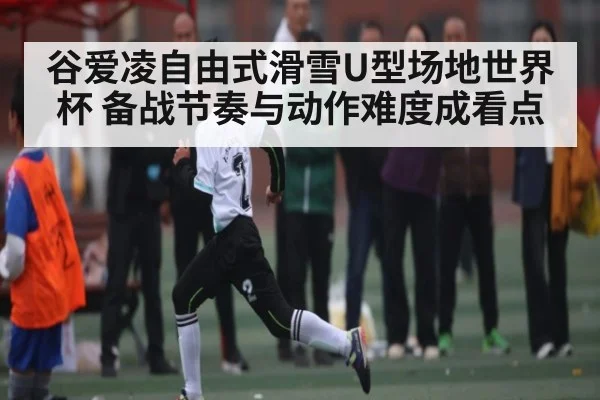 谷爱凌自由式滑雪U型场地世界杯 备战节奏与动作难度成看点